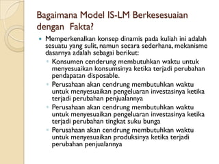 Bagaimana Model IS-LM Berkesesuaian
dengan Fakta?
   Memperkenalkan konsep dinamis pada kuliah ini adalah
    sesuatu yang sulit, namun secara sederhana, mekanisme
    dasarnya adalah sebagai berikut:
    ◦ Konsumen cenderung membutuhkan waktu untuk
      menyesuaikan konsumsinya ketika terjadi perubahan
      pendapatan disposable.
    ◦ Perusahaan akan cendrung membutuhkan waktu
      untuk menyesuaikan pengeluaran investasinya ketika
      terjadi perubahan penjualannya
    ◦ Perusahaan akan cendrung membutuhkan waktu
      untuk menyesuaikan pengeluaran investasinya ketika
      terjadi perubahan tingkat suku bunga
    ◦ Perusahaan akan cendrung membutuhkan waktu
      untuk menyesuaikan produksinya ketika terjadi
      perubahan penjualannya
 