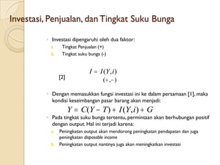 Investasi, Penjualan, dan Tingkat Suku Bunga

         ◦ Investasi dipengaruhi oleh dua faktor:
           a.    Tingkat Penjualan (+)
           b.    Tingkat suku bunga (-)


                              I  I (Y , i )
                [2]
                                     (  , )

         ◦ Dengan memasukkan fungsi investasi ini ke dalam persamaan [1], maka
           kondisi keseimbangan pasar barang akan menjadi:
                      Y  C(Y  T )  I (Y , i )  G
         ◦ Pada tingkat suku bunga tertentu, permintaan akan berhubungan positif
           dengan output. Hal ini terjadi karena:
           a. Peningkatan output akan mendorong peningkatan pendapatan dan juga
              peningkatan disposable income
           b. Peningkatan output nantinya juga akan meningkatkan investasi
 