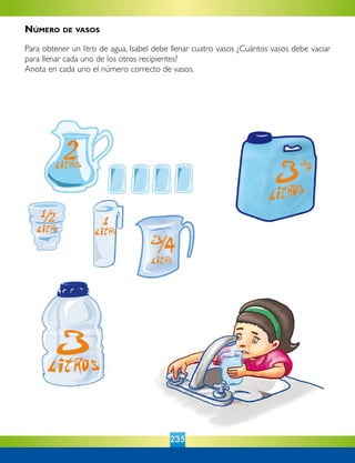 235
Número de vasos
Para obtener un litro de agua, Isabel debe llenar cuatro vasos ¿Cuántos vasos debe vaciar
para llenar cada uno de los otros recipientes?
Anota en cada uno el número correcto de vasos.
 
