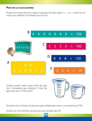 263
	 8	 8	 8	 =	 120	
	 5	 5	 5	 5	 =	 100	
	 6	 6	 6	 6	 6	 6	 6	 =	 126	
		 8	 8
8	 8	 8	 8	 =	 2	 	 2	 3	 4	 =	 14	
Encuentra tres números consecutivos que multiplicados entre sí, su producto sea 720
¿Cuáles son tres números consecutivos que sumados dan 63?
¿Cómo puedes medir cuatro litros de agua
con 2 recipientes que contienen 5 litros de
agua cada uno y 3 litros otro?
A
B
C
D
E
Por fin la calculadora
Prueba de muchas formas y coloca cualquiera de estos signos +, - , x o ÷, entre los nú-
meros para obtener el resultado que se te da.
	
 