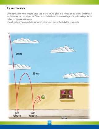 264
50 m.
25 m.
1er
rebote
2do
rebote
La pelota bota
Una pelota de tenis rebota cada vez a una altura igual a la mitad de su altura anterior. Si
se deja caer de una altura de 50 m., calcula la distancia recorrida por la pelota después de
haber rebotado seis veces.
Usa el gráfico y complétalo para encontrar con mayor facilidad la respuesta.
 
