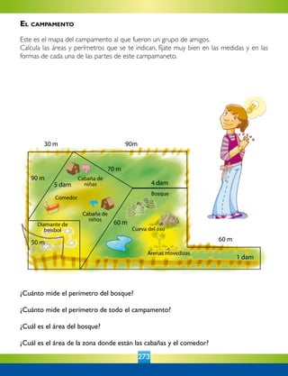 273
¿Cuánto mide el perímetro del bosque?
¿Cuánto mide el perímetro de todo el campamento?
¿Cuál es el área del bosque?
¿Cuál es el área de la zona donde están las cabañas y el comedor?
30 m
5 dam
70 m
90m
4 dam
60 m
1 dam
90 m
50 m
60 m
Cabaña de
niñas
Cabaña de
niños
Comedor
Diamante de
beisbol
Bosque
Cueva del oso
Arenas movedizas
El campamento
Este es el mapa del campamento al que fueron un grupo de amigos.
Calcula las áreas y perímetros que se te indican, fíjate muy bien en las medidas y en las
formas de cada una de las partes de este campamaneto.
 