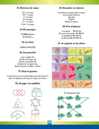283
42. Atrapando ranas
33. Número de vasos
1/2 l = 2 vasos
3/4 = 3 vasos
1 l = 4 vasos
2 l= 8 vasos
3 l = 12 vasos
3 3/4 = 15 vasos
34. El estanque
23.08800 galones
87.354 litros
35. La clave
FUERA INTRUSOS
36. Las parcelas
Juan y pablo 3/4
Aurelio y Ernesto 1/2
Fermín y Cándido 7/8
Sembraron la mayor área
Eloísa, Azucena e Hilda 1 entero
37. Gusi el gusano
Lo primero que se te pudo haber ocurrido fueron 5
días. La respuesta correcta es 5 días y 4 noches.
38. ¡A jugar con palillos!
39. Descubre tu talento
3 escalones, cuando sube la marea
no se hunde el barco.
136 años
17520 h.
Miden lo mismo
	 	 	 	
40.Tiro al blanco
La muñeca     98+65+34
El carrito de cuerda  42+98+34
La grabadora 98+ 86+42
La patineta 86+42+98+34
	 	 	 	 	
41. A repartir se ha dicho
 