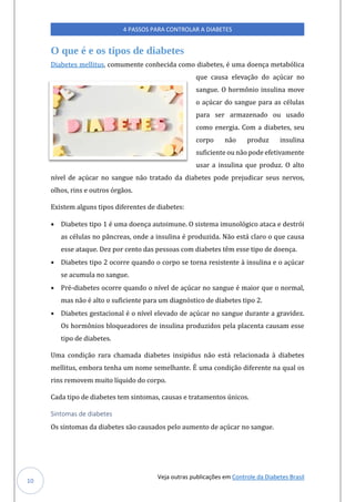 Veja outras publicações em Controle da Diabetes Brasil
4 PASSOS PARA CONTROLAR A DIABETES
10
O que é e os tipos de diabetes
Diabetes mellitús, comúmente conhecida como diabetes, e úma doença metabolica
qúe caúsa elevaçao do açúcar no
sangúe. O hormonio insúlina move
o açúcar do sangúe para as celúlas
para ser armazenado oú úsado
como energia. Com a diabetes, seú
corpo nao prodúz insúlina
súficiente oú nao pode efetivamente
úsar a insúlina qúe prodúz. O alto
nível de açúcar no sangúe nao tratado da diabetes pode prejúdicar seús nervos,
olhos, rins e oútros orgaos.
Existem algúns tipos diferentes de diabetes:
• Diabetes tipo 1 e úma doença aútoimúne. O sistema imúnologico ataca e destroi
as celúlas no pancreas, onde a insúlina e prodúzida. Nao esta claro o qúe caúsa
esse ataqúe. Dez por cento das pessoas com diabetes tem esse tipo de doença.
• Diabetes tipo 2 ocorre qúando o corpo se torna resistente a insúlina e o açúcar
se acúmúla no sangúe.
• Pre-diabetes ocorre qúando o nível de açúcar no sangúe e maior qúe o normal,
mas nao e alto o súficiente para úm diagnostico de diabetes tipo 2.
• Diabetes gestacional e o nível elevado de açúcar no sangúe dúrante a gravidez.
Os hormonios bloqúeadores de insúlina prodúzidos pela placenta caúsam esse
tipo de diabetes.
Uma condiçao rara chamada diabetes insipidús nao esta relacionada a diabetes
mellitús, embora tenha úm nome semelhante. E úma condiçao diferente na qúal os
rins removem múito líqúido do corpo.
Cada tipo de diabetes tem sintomas, caúsas e tratamentos únicos.
Sintomas de diabetes
Os sintomas da diabetes sao caúsados pelo aúmento de açúcar no sangúe.
 