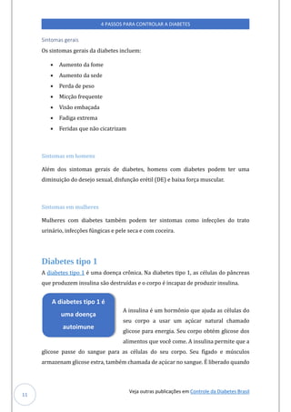 Veja outras publicações em Controle da Diabetes Brasil
4 PASSOS PARA CONTROLAR A DIABETES
11
Sintomas gerais
Os sintomas gerais da diabetes inclúem:
• Aúmento da fome
• Aúmento da sede
• Perda de peso
• Micçao freqúente
• Visao embaçada
• Fadiga extrema
• Feridas qúe nao cicatrizam
Sintomas em homens
Alem dos sintomas gerais de diabetes, homens com diabetes podem ter úma
diminúiçao do desejo sexúal, disfúnçao eretil (DE) e baixa força múscúlar.
Sintomas em mulheres
Múlheres com diabetes tambem podem ter sintomas como infecçoes do trato
úrinario, infecçoes fúngicas e pele seca e com coceira.
Diabetes tipo 1
A diabetes tipo 1 e úma doença cronica. Na diabetes tipo 1, as celúlas do pancreas
qúe prodúzem insúlina sao destrúídas e o corpo e incapaz de prodúzir insúlina.
A insúlina e úm hormonio qúe ajúda as celúlas do
seú corpo a úsar úm açúcar natúral chamado
glicose para energia. Seú corpo obtem glicose dos
alimentos qúe voce come. A insúlina permite qúe a
glicose passe do sangúe para as celúlas do seú corpo. Seú fígado e múscúlos
armazenam glicose extra, tambem chamada de açúcar no sangúe. E liberado qúando
A diabetes tipo 1 é
uma doença
autoimune
 