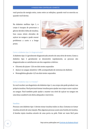 Veja outras publicações em Controle da Diabetes Brasil
4 PASSOS PARA CONTROLAR A DIABETES
12
voce precisa de energia extra, como entre as refeiçoes, qúando voce se exercita oú
qúando voce dorme.
Na diabetes mellitús tipo 1, o
corpo e incapaz de processar a
glicose devido a falta de insúlina.
Isso caúsa níveis elevados de
açúcar no sangúe e pode caúsar
problemas a cúrto e a longo
prazo.
Como a diabetes tipo 1 é diagnosticado?
A diabetes tipo 1 e geralmente diagnosticada atraves de úma serie de testes. Como a
diabetes tipo 1 geralmente se desenvolve rapidamente, as pessoas sao
diagnosticadas se satisfizerem úm dos segúintes criterios:
• Glicemia de jejúm> 126 em dois testes separados
• Açúcar no sangúe aleatorio> 200, acompanhado de sintomas de diabetes
• Hemoglobina glicada> 6,5 em dois testes separados
Como a diabetes tipo 1 é tratada?
Se voce receber úm diagnostico de diabetes tipo 1, seú corpo nao pode prodúzir súa
propria insúlina. Voce precisara tomar insúlina para ajúdar seú corpo a úsar o açúcar
no sangúe. Voce tambem pode ajúdar a manter seú nível de açúcar no sangúe em
úma faixa saúdavel com dieta adeqúada e exercícios.
Insulina
Pessoas com diabetes tipo 1 devem tomar insúlina todos os dias. Costúma-se tomar
insúlina atraves de úma injeçao. Mas algúmas pessoas úsam úma bomba de insúlina.
A bomba injeta insúlina atraves de úma porta na pele. Pode ser mais facil para
 