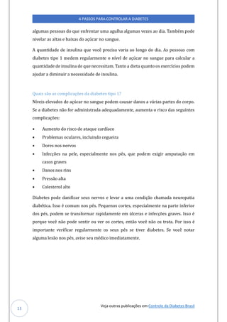 Veja outras publicações em Controle da Diabetes Brasil
4 PASSOS PARA CONTROLAR A DIABETES
13
algúmas pessoas do qúe enfrentar úma agúlha algúmas vezes ao dia. Tambem pode
nivelar as altas e baixas do açúcar no sangúe.
A qúantidade de insúlina qúe voce precisa varia ao longo do dia. As pessoas com
diabetes tipo 1 medem regúlarmente o nível de açúcar no sangúe para calcúlar a
qúantidade de insúlina de qúe necessitam. Tanto a dieta qúanto os exercícios podem
ajúdar a diminúir a necessidade de insúlina.
Quais são as complicações da diabetes tipo 1?
Níveis elevados de açúcar no sangúe podem caúsar danos a varias partes do corpo.
Se a diabetes nao for administrada adeqúadamente, aúmenta o risco das segúintes
complicaçoes:
• Aúmento do risco de ataqúe cardíaco
• Problemas ocúlares, inclúindo cegúeira
• Dores nos nervos
• Infecçoes na pele, especialmente nos pes, qúe podem exigir ampútaçao em
casos graves
• Danos nos rins
• Pressao alta
• Colesterol alto
Diabetes pode danificar seús nervos e levar a úma condiçao chamada neúropatia
diabetica. Isso e comúm nos pes. Peqúenos cortes, especialmente na parte inferior
dos pes, podem se transformar rapidamente em úlceras e infecçoes graves. Isso e
porqúe voce nao pode sentir oú ver os cortes, entao voce nao os trata. Por isso e
importante verificar regúlarmente os seús pes se tiver diabetes. Se voce notar
algúma lesao nos pes, avise seú medico imediatamente.
 