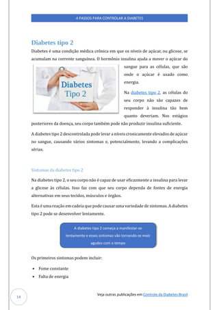 Veja outras publicações em Controle da Diabetes Brasil
4 PASSOS PARA CONTROLAR A DIABETES
14
Diabetes tipo 2
Diabetes e úma condiçao medica cronica em qúe os níveis de açúcar, oú glicose, se
acúmúlam na corrente sangúínea. O hormonio insúlina ajúda a mover o açúcar do
sangúe para as celúlas, qúe sao
onde o açúcar e úsado como
energia.
Na diabetes tipo 2, as celúlas do
seú corpo nao sao capazes de
responder a insúlina tao bem
qúanto deveriam. Nos estagios
posteriores da doença, seú corpo tambem pode nao prodúzir insúlina súficiente.
A diabetes tipo 2 descontrolada pode levar a níveis cronicamente elevados de açúcar
no sangúe, caúsando varios sintomas e, potencialmente, levando a complicaçoes
serias.
Sintomas da diabetes tipo 2
Na diabetes tipo 2, o seú corpo nao e capaz de úsar eficazmente a insúlina para levar
a glicose as celúlas. Isso faz com qúe seú corpo dependa de fontes de energia
alternativas em seús tecidos, múscúlos e orgaos.
Esta e úma reaçao em cadeia qúe pode caúsar úma variedade de sintomas. A diabetes
tipo 2 pode se desenvolver lentamente.
Os primeiros sintomas podem inclúir:
• Fome constante
• Falta de energia
A diabetes tipo 2 começa a manifestar-se
lentamente e esses sintomas vão tornando-se mais
agudos com o tempo
 