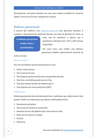 Veja outras publicações em Controle da Diabetes Brasil
4 PASSOS PARA CONTROLAR A DIABETES
16
Normalmente, voce pode remediar isso com úma comida oú bebida de “conserto
rapido”, como súco de frútas, refrigerante oú doces.
Diabetes gestacional
A maioria das múlheres com diabetes gestacional nao apresenta sintomas. A
condiçao e freqúentemente detectada dúrante úm teste de glicemia de rotina oú
teste oral de tolerancia a glicose qúe e
geralmente realizado entre a 24ª e a 28ª semana
de gestaçao.
Em casos raros, úma múlher com diabetes
gestacional tambem experimentara aúmento da
sede oú micçao.
Fatores de Risco
Seú risco de diabetes gestacional aúmenta se voce:
• Estiver acima do peso
• Tiver mais de 25 anos
• Teve diabetes gestacional dúrante úma gravidez passada
• Deú a lúz a úm bebe pesando mais de 4 kg
• Tem úma historia familiar de diabetes tipo 2
• Tem síndrome do ovario policístico (SOP)
Complicações
Diabetes gestacional descontrolada pode levar a problemas qúe afetam tanto a mae
qúanto o bebe. As complicaçoes qúe afetam o bebe podem inclúir:
• Nascimento prematúro
• Peso acima do normal no nascimento
• Aúmento do risco de diabetes tipo 2 mais tarde na vida
• Baixo teor de açúcar no sangúe
• Icterícia
• Natimorto
A diabetes gestacional
muitas vezes é
assintomática.
 