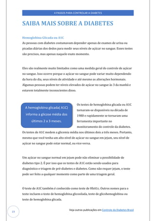 Veja outras publicações em Controle da Diabetes Brasil
4 PASSOS PARA CONTROLAR A DIABETES
19
SAIBA MAIS SOBRE A DIABETES
Hemoglobina Glicada ou A1C
As pessoas com diabetes costumavam depender apenas de exames de urina ou
picadas diárias dos dedos para medir seus níveis de açúcar no sangue. Esses testes
são precisos, mas apenas naquele exato momento.
Eles são realmente muito limitados como uma medida geral do controle de açúcar
no sangue. Isso ocorre porque o açúcar no sangue pode variar muito dependendo
da hora do dia, seus níveis de atividade e até mesmo as alterações hormonais.
Algumas pessoas podem ter níveis elevados de açúcar no sangue às 3 da manhã e
estarem totalmente inconscientes disso.
Os testes de hemoglobina glicada ou A1C
tornaram-se disponíveis na década de
1980 e rapidamente se tornaram uma
ferramenta importante no
monitoramento do controle da diabetes.
Os testes de A1C medem a glicemia média nos últimos dois a três meses. Portanto,
mesmo que você tenha um alto nível de açúcar no sangue em jejum, seu nível de
açúcar no sangue pode estar normal, ou vice-versa.
Um açúcar no sangue normal em jejum pode não eliminar a possibilidade de
diabetes tipo 2. É por isso que os testes de A1C estão sendo usados para
diagnóstico e triagem de pré-diabetes e diabetes. Como não requer jejum, o teste
pode ser feito a qualquer momento como parte de uma triagem geral.
O teste de A1C também é conhecido como teste de HbA1c. Outros nomes para o
teste incluem o teste de hemoglobina glicosilada, teste de glicohemoglobina ou
teste de hemoglobina glicada.
A hemoglobina glicada( A1C)
informa a glicose média dos
últimos 2 a 3 meses.
 