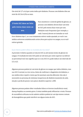 Veja outras publicações em Controle da Diabetes Brasil
4 PASSOS PARA CONTROLAR A DIABETES
21
Um nível de 5,7 a 6,4 por cento indica pré-diabetes. Pessoas com diabetes têm um
nível de A1C de 6,5% ou mais.
Para monitorar o controle global da glicose, as
pessoas com diabetes devem fazer um teste
de A1C pelo menos duas vezes por ano.
Medições mais frequentes (por exemplo, a
cada 3 meses) devem ser tomadas se você
tiver diabetes tipo 1, se o seu tratamento estiver sendo ajustado, se você e seu
médico estiverem estabelecendo certos alvos para açúcar no sangue, ou se você
estiver grávida.
Quais fatores podem afetar os resultados do meu teste?
A precisão é relativa quando se trata de A1C ou até mesmo testes de glicose no
sangue. O resultado do teste A1C pode ser até meio por cento superior ou inferior
ao percentual real. Isso significa que se o seu A1C é 6, pode indicar um intervalo de
5,5 a 6,5.
Algumas pessoas podem ter um teste de glicose no sangue que indica diabetes, mas
sua A1C é normal, ou vice-versa. Antes de confirmar o diagnóstico de diabetes, o
seu médico deve repetir o teste que foi anormal, num dia diferente. Isto não é
necessário na presença de sintomas inequívocos de diabetes (aumento da sede,
micção e perda de peso) e um açúcar aleatório superior a 200.
Algumas pessoas podem obter resultados falsos se tiverem insuficiência renal,
doença hepática ou anemia grave. A etnia também pode influenciar o teste. Pessoas
de ascendência africana ou do sudeste asiático podem ter um tipo menos comum
de hemoglobina que pode interferir em alguns testes de A1C.
O teste A1C deve ser feito
pelo menos duas vezes ao
ano.
 
