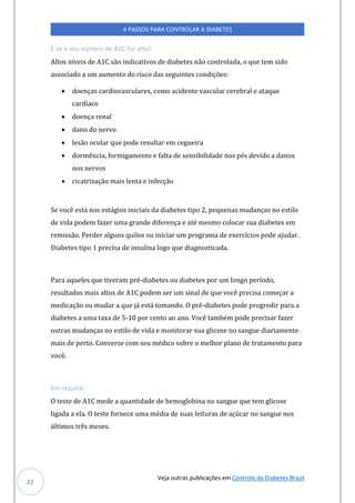 Veja outras publicações em Controle da Diabetes Brasil
4 PASSOS PARA CONTROLAR A DIABETES
22
E se o seu número de A1C for alto?
Altos níveis de A1C são indicativos de diabetes não controlada, o que tem sido
associado a um aumento do risco das seguintes condições:
• doenças cardiovasculares, como acidente vascular cerebral e ataque
cardíaco
• doença renal
• dano do nervo
• lesão ocular que pode resultar em cegueira
• dormência, formigamento e falta de sensibilidade nos pés devido a danos
nos nervos
• cicatrização mais lenta e infecção
Se você está nos estágios iniciais da diabetes tipo 2, pequenas mudanças no estilo
de vida podem fazer uma grande diferença e até mesmo colocar sua diabetes em
remissão. Perder alguns quilos ou iniciar um programa de exercícios pode ajudar.
Diabetes tipo 1 precisa de insulina logo que diagnosticada.
Para aqueles que tiveram pré-diabetes ou diabetes por um longo período,
resultados mais altos de A1C podem ser um sinal de que você precisa começar a
medicação ou mudar a que já está tomando. O pré-diabetes pode progredir para a
diabetes a uma taxa de 5-10 por cento ao ano. Você também pode precisar fazer
outras mudanças no estilo de vida e monitorar sua glicose no sangue diariamente
mais de perto. Converse com seu médico sobre o melhor plano de tratamento para
você.
Em resumo
O teste de A1C mede a quantidade de hemoglobina no sangue que tem glicose
ligada a ela. O teste fornece uma média de suas leituras de açúcar no sangue nos
últimos três meses.
 