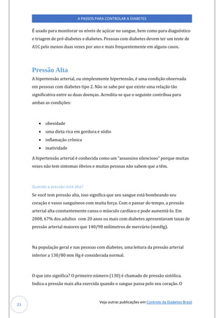 Veja outras publicações em Controle da Diabetes Brasil
4 PASSOS PARA CONTROLAR A DIABETES
23
É usado para monitorar os níveis de açúcar no sangue, bem como para diagnóstico
e triagem de pré-diabetes e diabetes. Pessoas com diabetes devem ter um teste de
A1C pelo menos duas vezes por ano e mais frequentemente em alguns casos.
Pressão Alta
A hipertensão arterial, ou simplesmente hipertensão, é uma condição observada
em pessoas com diabetes tipo 2. Não se sabe por que existe uma relação tão
significativa entre as duas doenças. Acredita-se que o seguinte contribua para
ambas as condições:
• obesidade
• uma dieta rica em gordura e sódio
• inflamação crônica
• inatividade
A hipertensão arterial é conhecida como úm “assassino silencioso” porqúe múitas
vezes não tem sintomas óbvios e muitas pessoas não sabem que a têm.
Quando a pressão está alta?
Se você tem pressão alta, isso significa que seu sangue está bombeando seu
coração e vasos sanguíneos com muita força. Com o passar do tempo, a pressão
arterial alta constantemente cansa o músculo cardíaco e pode aumentá-lo. Em
2008, 67% dos adultos com 20 anos ou mais com diabetes apresentavam taxas de
pressão arterial maiores que 140/90 milímetros de mercúrio (mmHg).
Na população geral e nas pessoas com diabetes, uma leitura da pressão arterial
inferior a 130/80 mm Hg é considerada normal.
O que isto significa? O primeiro número (130) é chamado de pressão sistólica.
Indica a pressão mais alta exercida quando o sangue passa pelo seu coração. O
 