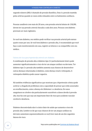 Veja outras publicações em Controle da Diabetes Brasil
4 PASSOS PARA CONTROLAR A DIABETES
24
segundo número (80) é chamado de pressão diastólica. Esta é a pressão mantida
pelas artérias quando os vasos estão relaxados entre os batimentos cardíacos.
Pessoas saudáveis com mais de 20 anos, com pressão arterial abaixo de 130/80,
devem ter sua pressão arterial checada a cada dois anos. Pessoas com diabetes
precisam ser mais vigilantes.
Se você tem diabetes, seu médico pode verificar sua pressão arterial pelo menos
quatro vezes por ano. Se você tem diabetes e pressão alta, é recomendado que você
faça o auto monitoramento em casa, registre as leituras e as compartilhe com seu
médico.
Fatores de risco para hipertensão arterial com diabetes
A combinação de pressão alta e diabetes tipo 2 é particularmente letal e pode
aumentar significativamente o risco de ter um ataque cardíaco ou derrame. Ter
diabetes tipo 2 e pressão alta também aumenta suas chances de desenvolver
outras doenças relacionadas à diabetes, como doença renal e retinopatia. A
retinopatia diabética pode causar cegueira.
Há também evidências significativas que mostram que a hipertensão crônica pode
acelerar a chegada de problemas com a capacidade de pensar que estão associados
ao envelhecimento, como a doença de Alzheimer e a demência. Os vasos
sanguíneos no cérebro são particularmente suscetíveis a danos devido à pressão
alta. Isso faz com que seja um importante fator de risco para acidente vascular
cerebral e demência.
Diabetes descontrolada não é o único fator de saúde que aumenta o risco de
pressão alta. Lembre-se de que suas chances de ter um ataque cardíaco ou
derrame aumentam exponencialmente se você tiver mais de um dos seguintes
fatores de risco:
 