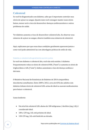 Veja outras publicações em Controle da Diabetes Brasil
4 PASSOS PARA CONTROLAR A DIABETES
26
Colesterol
Se você foi diagnosticado com diabetes, sabe que é importante controlar seus
níveis de açúcar no sangue. Quanto mais você conseguir manter esses níveis
baixos, menor será o risco de desenvolver doenças cardiovasculares e outros
problemas de saúde.
Ter diabetes aumenta o risco de desenvolver colesterol alto. Ao observar seus
números de açúcar no sangue, observe também seus números de colesterol.
Aqui, explicamos por que essas duas condições geralmente aparecem juntas e
como você pode administrá-las com abordagens práticas de estilo de vida.
Diabetes e colesterol alto geralmente ocorrem juntos
Se você tem diabetes e colesterol alto, você não está sozinho. A diabetes
freqúentemente redúz os níveis de colesterol HDL (“bom”) e aúmenta os níveis de
triglicerídeos e LDL (“rúim”). Ambos aúmentam o risco de doença cardíaca e
derrame.
O Relatório Nacional de Estatísticas do Diabetes de 2014 compartilhou
descobertas semelhantes. Entre 2009 e 2012, cerca de 65% dos adultos com
diabetes tinham níveis de colesterol LDL acima do ideal ou usavam medicamentos
para baixar o colesterol.
Como lembrete:
• Um nível de colesterol LDL abaixo de 100 miligramas / decilitro (mg / dL) é
considerado ideal.
• 100 a 129 mg / dL está próximo do ideal.
• 130-159 mg / dL está limítrofe ao elevado.
 