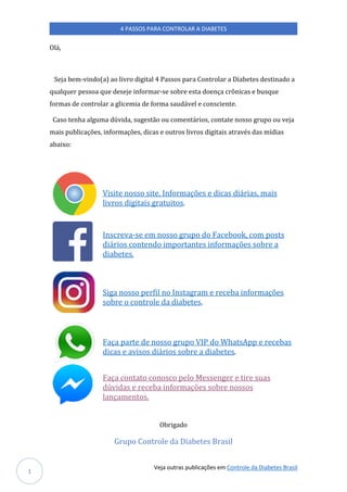 Veja outras publicações em Controle da Diabetes Brasil
4 PASSOS PARA CONTROLAR A DIABETES
1
Olá,
Seja bem-vindo(a) ao livro digital 4 Passos para Controlar a Diabetes destinado a
qualquer pessoa que deseje informar-se sobre esta doença crônicas e busque
formas de controlar a glicemia de forma saudável e consciente.
Caso tenha alguma dúvida, sugestão ou comentários, contate nosso grupo ou veja
mais publicações, informações, dicas e outros livros digitais através das mídias
abaixo:
Visite nosso site. Informações e dicas diárias, mais
livros digitais gratuitos.
Inscreva-se em nosso grupo do Facebook, com posts
diários contendo importantes informações sobre a
diabetes.
Siga nosso perfil no Instagram e receba informações
sobre o controle da diabetes.
Faça parte de nosso grupo VIP do WhatsApp e recebas
dicas e avisos diários sobre a diabetes.
Faça contato conosco pelo Messenger e tire suas
dúvidas e receba informações sobre nossos
lançamentos.
Obrigado
Grupo Controle da Diabetes Brasil
 
