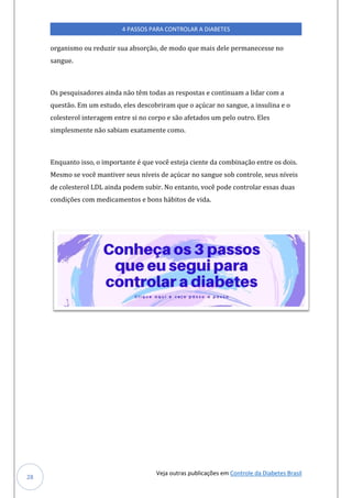 Veja outras publicações em Controle da Diabetes Brasil
4 PASSOS PARA CONTROLAR A DIABETES
28
organismo ou reduzir sua absorção, de modo que mais dele permanecesse no
sangue.
Os pesquisadores ainda não têm todas as respostas e continuam a lidar com a
questão. Em um estudo, eles descobriram que o açúcar no sangue, a insulina e o
colesterol interagem entre si no corpo e são afetados um pelo outro. Eles
simplesmente não sabiam exatamente como.
Enquanto isso, o importante é que você esteja ciente da combinação entre os dois.
Mesmo se você mantiver seus níveis de açúcar no sangue sob controle, seus níveis
de colesterol LDL ainda podem subir. No entanto, você pode controlar essas duas
condições com medicamentos e bons hábitos de vida.
 