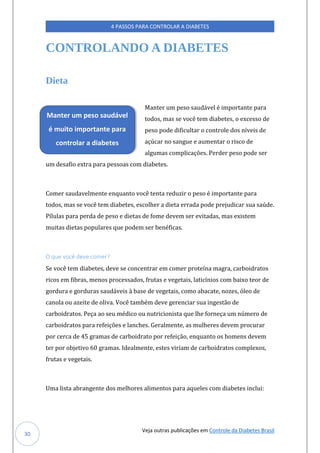 Veja outras publicações em Controle da Diabetes Brasil
4 PASSOS PARA CONTROLAR A DIABETES
30
CONTROLANDO A DIABETES
Dieta
Manter um peso saudável é importante para
todos, mas se você tem diabetes, o excesso de
peso pode dificultar o controle dos níveis de
açúcar no sangue e aumentar o risco de
algumas complicações. Perder peso pode ser
um desafio extra para pessoas com diabetes.
Comer saudavelmente enquanto você tenta reduzir o peso é importante para
todos, mas se você tem diabetes, escolher a dieta errada pode prejudicar sua saúde.
Pílulas para perda de peso e dietas de fome devem ser evitadas, mas existem
muitas dietas populares que podem ser benéficas.
O que você deve comer?
Se você tem diabetes, deve se concentrar em comer proteína magra, carboidratos
ricos em fibras, menos processados, frutas e vegetais, laticínios com baixo teor de
gordura e gorduras saudáveis à base de vegetais, como abacate, nozes, óleo de
canola ou azeite de oliva. Você também deve gerenciar sua ingestão de
carboidratos. Peça ao seu médico ou nutricionista que lhe forneça um número de
carboidratos para refeições e lanches. Geralmente, as mulheres devem procurar
por cerca de 45 gramas de carboidrato por refeição, enquanto os homens devem
ter por objetivo 60 gramas. Idealmente, estes viriam de carboidratos complexos,
frutas e vegetais.
Uma lista abrangente dos melhores alimentos para aqueles com diabetes inclui:
Manter um peso saudável
é muito importante para
controlar a diabetes
 