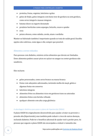 Veja outras publicações em Controle da Diabetes Brasil
4 PASSOS PARA CONTROLAR A DIABETES
31
• proteína, frutas, vegetais, laticínios e grãos
• grãos de feijão, grãos integrais com baixo teor de gordura ou sem gordura,
como arroz integral e massas integrais
• batatas-doces ou iogurte desnatado
• produtos hortícolas como aspargos, brócolis, couve e quiabo
• ovos
• peixes oleosos, como salmão, cavala, atum e sardinha
Manter-se hidratado também é importante quando se trata de saúde geral. Escolha
opções não-calóricas, como água e chá, sempre que possível.
Alimentos a serem reduzidos
Para pessoas com diabetes, existem certos alimentos que devem ser limitados.
Estes alimentos podem causar picos no açúcar no sangue ou conter gorduras não
saudáveis.
Eles incluem:
• grãos processados, como arroz branco ou massa branca
• frutas com adoçantes adicionados, incluindo molho de maçã, geleia e
algumas frutas em conserva
• laticínios integrais
• alimentos fritos ou alimentos ricos em gorduras trans ou saturadas
• alimentos feitos com farinha refinada
• qualquer alimento com alta carga glicêmica
A abordagem dietética para parar o plano de hipertensão (DASH)
O plano DASH foi originalmente desenvolvido para ajudar a tratar ou prevenir a
pressão alta (hipertensão), mas também pode reduzir o risco de outras doenças,
incluindo diabetes. Pode ter o benefício adicional de ajudar você a perder peso. As
pessoas que seguem o plano DASH são encorajadas a reduzir o tamanho das
 