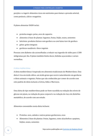 Veja outras publicações em Controle da Diabetes Brasil
4 PASSOS PARA CONTROLAR A DIABETES
32
porções e a ingerir alimentos ricos em nutrientes para baixar a pressão arterial,
como potássio, cálcio e magnésio.
O plano alimentar DASH inclui:
• proteína magra: peixe, aves de capoeira
• alimentos à base de plantas: legumes, frutas, feijão, nozes, sementes
• laticínios: produtos lácteos sem gordura ou com baixo teor de gordura
• grãos: grãos integrais
• gorduras saudáveis: óleos vegetais
Pessoas com diabetes são aconselhadas a reduzir sua ingestão de sódio para 1.500
miligramas por dia. O plano também limita doces, bebidas açucaradas e carnes
vermelhas.
A dieta mediterrânea
A dieta mediterrânea é inspirada em alimentos tradicionais do Mediterrâneo. Esta
dieta é rica em ácido oléico, um ácido graxo que ocorre naturalmente em gorduras
e óleos animais e vegetais. Países que são conhecidos por comer de acordo com
este padrão de dieta incluem a Grécia, Itália e Marrocos.
Uma dieta do tipo mediterrânea pode ser bem-sucedida na redução dos níveis de
glicose em jejum, na redução do peso corporal e na redução do risco de distúrbio
metabólico, de acordo com um estudo.
Alimentos consumidos nesta dieta incluem:
• Proteína: aves, salmão e outros peixes gordurosos, ovos
• Alimentos à base de plantas: frutas, legumes, como alcachofras e pepinos,
feijões, nozes, sementes
 