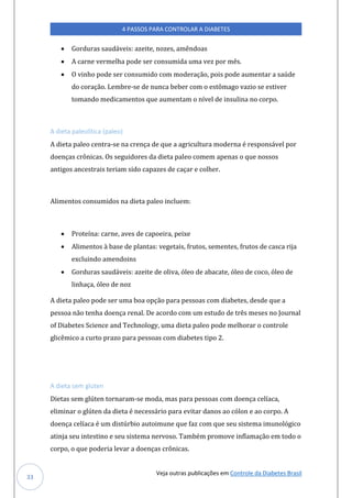 Veja outras publicações em Controle da Diabetes Brasil
4 PASSOS PARA CONTROLAR A DIABETES
33
• Gorduras saudáveis: azeite, nozes, amêndoas
• A carne vermelha pode ser consumida uma vez por mês.
• O vinho pode ser consumido com moderação, pois pode aumentar a saúde
do coração. Lembre-se de nunca beber com o estômago vazio se estiver
tomando medicamentos que aumentam o nível de insulina no corpo.
A dieta paleolítica (paleo)
A dieta paleo centra-se na crença de que a agricultura moderna é responsável por
doenças crônicas. Os seguidores da dieta paleo comem apenas o que nossos
antigos ancestrais teriam sido capazes de caçar e colher.
Alimentos consumidos na dieta paleo incluem:
• Proteína: carne, aves de capoeira, peixe
• Alimentos à base de plantas: vegetais, frutos, sementes, frutos de casca rija
excluindo amendoins
• Gorduras saudáveis: azeite de oliva, óleo de abacate, óleo de coco, óleo de
linhaça, óleo de noz
A dieta paleo pode ser uma boa opção para pessoas com diabetes, desde que a
pessoa não tenha doença renal. De acordo com um estudo de três meses no Journal
of Diabetes Science and Technology, uma dieta paleo pode melhorar o controle
glicêmico a curto prazo para pessoas com diabetes tipo 2.
A dieta sem glúten
Dietas sem glúten tornaram-se moda, mas para pessoas com doença celíaca,
eliminar o glúten da dieta é necessário para evitar danos ao cólon e ao corpo. A
doença celíaca é um distúrbio autoimune que faz com que seu sistema imunológico
atinja seu intestino e seu sistema nervoso. Também promove inflamação em todo o
corpo, o que poderia levar a doenças crônicas.
 