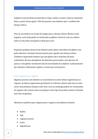 Veja outras publicações em Controle da Diabetes Brasil
4 PASSOS PARA CONTROLAR A DIABETES
34
O glúten é uma proteína encontrada no trigo, centeio, cevada e todos os alimentos
feitos a partir desses grãos. 10% das pessoas com diabetes tipo 1 também têm
doença celíaca.
Peça ao seu médico um exame de sangue para a doença celíaca. Mesmo se der
negativo, você ainda pode ser intolerante ao glúten. Converse com seu médico
sobre se uma dieta sem glúten é ideal para você.
Enquanto qualquer pessoa com diabetes pode adotar uma dieta sem glúten, isso
pode adicionar restrições desnecessárias para aqueles sem doença celíaca.
Também é importante lembrar que sem glúten não é sinônimo de baixo
carboidrato. Há uma abundância de alimentos processados, com alto teor de
açúcar e sem glúten. Geralmente não há necessidade de complicar o planejamento
das refeições, eliminando o glúten, a menos que você precise.
Dietas vegetarianas e veganas
Algumas pessoas com diabetes se concentram em comer dietas vegetarianas ou
veganas. As dietas vegetarianas geralmente se referem a dietas onde não se come
carne, mas produtos animais como leite, ovos ou manteiga podem ser consumidos.
Os veganos não comem carne ou qualquer outro tipo de produto animal, incluindo
mel, leite ou gelatina.
Alimentos saudáveis para vegetarianos e veganos com diabetes incluem:
• feijões
• soja
• vegetais escuros
• nozes
• leguminosas
 