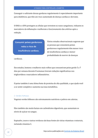 Veja outras publicações em Controle da Diabetes Brasil
4 PASSOS PARA CONTROLAR A DIABETES
37
Conseguir o suficiente dessas gorduras regularmente é especialmente importante
para diabéticos, que têm um risco aumentado de doença cardíaca e derrame.
O DHA e o EPA protegem as células que revestem os vasos sanguíneos, reduzem os
marcadores da inflamação e melhoram o funcionamento das artérias após a
refeição.
Vários estudos observacionais sugerem que
as pessoas que consomem peixes
gordurosos regularmente têm menor risco
de insuficiência cardíaca e menor
probabilidade de morrer de doenças
cardíacas.
Em estudos, homens e mulheres mais velhos que consumiram peixe gordo 5 a 7
dias por semana durante 8 semanas tiveram reduções significativas nos
triglicerídeos e marcadores inflamatórios.
O peixe também é uma ótima fonte de proteína de alta qualidade, o que ajuda você
a se sentir completo e aumenta sua taxa metabólica.
2. Verdes Folhosos
Vegetais verdes folhosos são extremamente nutritivos e pobres em calorias.
Eles também são muito baixos em carboidratos digestíveis, que aumentam os
níveis de açúcar no sangue.
Espinafre, couve e outras verduras são boas fontes de várias vitaminas e minerais,
incluindo vitamina C.
Consumir peixes gordurosos
reduz o risco de
insuficiência cardíaca.
 