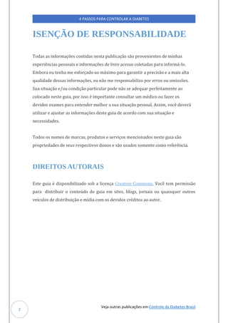 Veja outras publicações em Controle da Diabetes Brasil
4 PASSOS PARA CONTROLAR A DIABETES
2
ISENÇÃO DE RESPONSABILIDADE
Todas as informações contidas nesta publicação são provenientes de minhas
experiências pessoais e informações de livre acesso coletadas para informá-lo.
Embora eu tenha me esforçado ao máximo para garantir a precisão e a mais alta
qualidade dessas informações, eu não me responsabilizo por erros ou omissões.
Sua situação e/ou condição particular pode não se adequar perfeitamente ao
colocado neste guia, por isso é importante consultar um médico ou fazer os
devidos exames para entender melhor a sua situação pessoal. Assim, você deverá
utilizar e ajustar as informações deste guia de acordo com sua situação e
necessidades.
Todos os nomes de marcas, produtos e serviços mencionados neste guia são
propriedades de seus respectivos donos e são usados somente como referência.
DIREITOS AUTORAIS
Este guia é disponibilizado sob a licença Creative Commons. Você tem permissão
para distribuir o conteúdo do guia em sites, blogs, jornais ou quaisquer outros
veículos de distribuição e mídia com os devidos créditos ao autor.
 
