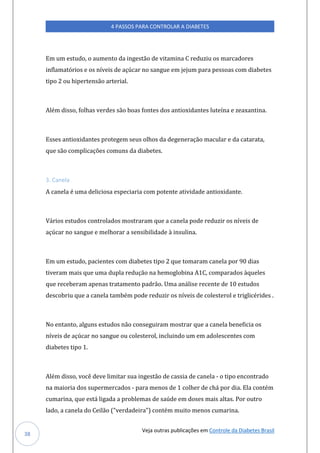 Veja outras publicações em Controle da Diabetes Brasil
4 PASSOS PARA CONTROLAR A DIABETES
38
Em um estudo, o aumento da ingestão de vitamina C reduziu os marcadores
inflamatórios e os níveis de açúcar no sangue em jejum para pessoas com diabetes
tipo 2 ou hipertensão arterial.
Além disso, folhas verdes são boas fontes dos antioxidantes luteína e zeaxantina.
Esses antioxidantes protegem seus olhos da degeneração macular e da catarata,
que são complicações comuns da diabetes.
3. Canela
A canela é uma deliciosa especiaria com potente atividade antioxidante.
Vários estudos controlados mostraram que a canela pode reduzir os níveis de
açúcar no sangue e melhorar a sensibilidade à insulina.
Em um estudo, pacientes com diabetes tipo 2 que tomaram canela por 90 dias
tiveram mais que uma dupla redução na hemoglobina A1C, comparados àqueles
que receberam apenas tratamento padrão. Uma análise recente de 10 estudos
descobriu que a canela também pode reduzir os níveis de colesterol e triglicérides .
No entanto, alguns estudos não conseguiram mostrar que a canela beneficia os
níveis de açúcar no sangue ou colesterol, incluindo um em adolescentes com
diabetes tipo 1.
Além disso, você deve limitar sua ingestão de cassia de canela - o tipo encontrado
na maioria dos supermercados - para menos de 1 colher de chá por dia. Ela contém
cumarina, que está ligada a problemas de saúde em doses mais altas. Por outro
lado, a canela do Ceilão ("verdadeira") contém muito menos cumarina.
 