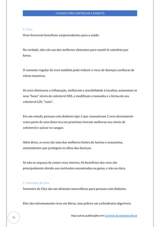 Veja outras publicações em Controle da Diabetes Brasil
4 PASSOS PARA CONTROLAR A DIABETES
39
4. Ovos
Ovos fornecem benefícios surpreendentes para a saúde.
Na verdade, eles são um dos melhores alimentos para mantê-lo satisfeito por
horas.
O consumo regular de ovos também pode reduzir o risco de doenças cardíacas de
várias maneiras.
Os ovos diminuem a inflamação, melhoram a sensibilidade à insulina, aumentam os
seus "bons" níveis de colesterol HDL e modificam o tamanho e a forma do seu
colesterol LDL "ruim".
Em um estudo, pessoas com diabetes tipo 2 que consumiram 2 ovos diariamente
como parte de uma dieta rica em proteínas tiveram melhoras nos níveis de
colesterol e açúcar no sangue.
Além disso, os ovos são uma das melhores fontes de luteína e zeaxantina,
antioxidantes que protegem os olhos das doenças.
Só não se esqueça de comer ovos inteiros. Os benefícios dos ovos são
principalmente devido aos nutrientes encontrados na gema, e não na clara.
5. Sementes de Chia
Sementes de Chia são um alimento maravilhoso para pessoas com diabetes.
Eles são extremamente ricos em fibras, mas pobres em carboidratos digeríveis.
 