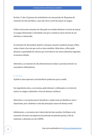 Veja outras publicações em Controle da Diabetes Brasil
4 PASSOS PARA CONTROLAR A DIABETES
40
De fato, 11 dos 12 gramas de carboidratos em uma porção de 28 gramas de
sementes de chia são fibras, o que não eleva o nível de açúcar no sangue.
A fibra viscosa das sementes de chia pode na verdade diminuir os níveis de açúcar
no sangue diminuindo a velocidade com que a comida se move através de seu
intestino e é absorvida.
As sementes de chia podem ajudá-lo a alcançar um peso saudável, porque a fibra
reduz a fome e faz com que você se sinta satisfeito. Além disso, a fibra pode
diminuir a quantidade de calorias que você absorve de outros alimentos ingeridos
na mesma refeição.
Além disso, as sementes de chia demonstraram reduzir a pressão arterial e os
marcadores inflamatórios.
6. Cúrcuma
Açafrão é uma especiaria com benefícios poderosos para a saúde.
Seu ingrediente ativo, a curcumina, pode diminuir a inflamação e os níveis de
açúcar no sangue, reduzindo o risco de doenças cardíacas.
Além disso, a curcumina parece beneficiar a saúde renal em diabéticos. Isso é
importante, pois a diabetes é uma das principais causas de doença renal.
Infelizmente, a curcumina não é absorvida tão bem sozinha. Certifique-se de
consumir cúrcuma com piperina (encontrada em pimenta preta), a fim de
aumentar a absorção em até 2.000%.
 