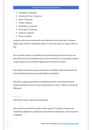 Veja outras publicações em Controle da Diabetes Brasil
4 PASSOS PARA CONTROLAR A DIABETES
42
• Amêndoas: 2,6 gramas
• Castanha de Caju: 1,4 gramas
• Cajus: 7,7 gramas
• Avelãs: 2 gramas
• Macadâmia: 1,5 gramas
• Nozes-pecã: 1,2 gramas
• Pistácios: 5 gramas
• Nozes: 2 gramas
Pesquisas sobre uma variedade de nozes diferentes mostraram que o consumo
regular pode reduzir a inflamação e baixar os níveis de açúcar no sangue, HbA1c e
LDL.
Em um estudo, pessoas com diabetes que incluíram 30 gramas de nozes em sua
dieta diária por um ano perderam peso, tiveram melhorias na composição corporal
e experimentaram uma redução significativa nos níveis de insulina.
Esse achado é importante porque as pessoas com diabetes tipo 2 geralmente têm
níveis elevados de insulina, que estão ligados à obesidade.
Além disso, alguns pesquisadores acreditam que níveis cronicamente altos de
insulina aumentam o risco de outras doenças graves, como o câncer e a doença de
Alzheimer.
9. Brócolis
O brócolis é um dos vegetais mais nutritivos.
Uma meia xícara de brócolis cozido contém apenas 27 calorias e 3 gramas de
carboidratos digestíveis, juntamente com nutrientes importantes, como vitamina C
e magnésio.
 