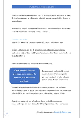 Veja outras publicações em Controle da Diabetes Brasil
4 PASSOS PARA CONTROLAR A DIABETES
43
Estudos em diabéticos descobriram que o brócolis pode ajudar a diminuir os níveis
de insulina e proteger as células dos radicais livres nocivos produzidos durante o
metabolismo.
Além disso, o brócolis é outra boa fonte de luteína e zeaxantina. Esses importantes
antioxidantes ajudam a prevenir doenças oculares.
10. Azeite Extra Virgem
O azeite extra virgem é extremamente benéfico para a saúde do coração.
Contém ácido oléico, um tipo de gordura monoinsaturada que demonstrou
melhorar os triglicerídeos e o HDL, que frequentemente estão em níveis insalubres
na diabetes tipo 2.
Pode também aumentar o hormônio da plenitude GLP-1.
Em uma grande análise de 32 estudos
que analisaram diferentes tipos de
gordura, o azeite de oliva foi o único a
reduzir o risco de doenças cardíacas.
O azeite também contém antioxidantes chamados polifenóis. Eles reduzem a
inflamação, protegem as células que revestem os vasos sanguíneos, impedem que o
colesterol LDL seja danificado pela oxidação e diminuem a pressão arterial.
O azeite extra virgem é não refinado e retém os antioxidantes e outras
propriedades que o tornam tão saudável. Certifique-se de escolher azeite extra
Azeite de oliva é uma das
poucas gorduras capazes de
reduzir o risco de doenças
cardíacas.
 