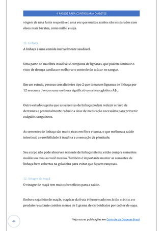 Veja outras publicações em Controle da Diabetes Brasil
4 PASSOS PARA CONTROLAR A DIABETES
44
virgem de uma fonte respeitável, uma vez que muitos azeites são misturados com
óleos mais baratos, como milho e soja.
11. Linhaça
A linhaça é uma comida incrivelmente saudável.
Uma parte de sua fibra insolúvel é composta de lignanas, que podem diminuir o
risco de doença cardíaca e melhorar o controle do açúcar no sangue.
Em um estudo, pessoas com diabetes tipo 2 que tomaram lignanas de linhaça por
12 semanas tiveram uma melhora significativa na hemoglobina A1c.
Outro estudo sugeriu que as sementes de linhaça podem reduzir o risco de
derrames e potencialmente reduzir a dose de medicação necessária para prevenir
coágulos sanguíneos.
As sementes de linhaça são muito ricas em fibra viscosa, o que melhora a saúde
intestinal, a sensibilidade à insulina e a sensação de plenitude.
Seu corpo não pode absorver semente de linhaça inteira, então compre sementes
moídas ou moa-as você mesmo. Também é importante manter as sementes de
linhaça bem cobertas na geladeira para evitar que fiquem rançosas.
12. Vinagre de maçã
O vinagre de maçã tem muitos benefícios para a saúde.
Embora seja feito de maçãs, o açúcar da fruta é fermentado em ácido acético, e o
produto resultante contém menos de 1 grama de carboidratos por colher de sopa.
 