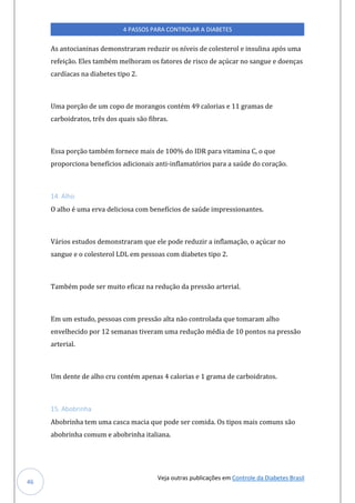 Veja outras publicações em Controle da Diabetes Brasil
4 PASSOS PARA CONTROLAR A DIABETES
46
As antocianinas demonstraram reduzir os níveis de colesterol e insulina após uma
refeição. Eles também melhoram os fatores de risco de açúcar no sangue e doenças
cardíacas na diabetes tipo 2.
Uma porção de um copo de morangos contém 49 calorias e 11 gramas de
carboidratos, três dos quais são fibras.
Essa porção também fornece mais de 100% do IDR para vitamina C, o que
proporciona benefícios adicionais anti-inflamatórios para a saúde do coração.
14. Alho
O alho é uma erva deliciosa com benefícios de saúde impressionantes.
Vários estudos demonstraram que ele pode reduzir a inflamação, o açúcar no
sangue e o colesterol LDL em pessoas com diabetes tipo 2.
Também pode ser muito eficaz na redução da pressão arterial.
Em um estudo, pessoas com pressão alta não controlada que tomaram alho
envelhecido por 12 semanas tiveram uma redução média de 10 pontos na pressão
arterial.
Um dente de alho cru contém apenas 4 calorias e 1 grama de carboidratos.
15. Abobrinha
Abobrinha tem uma casca macia que pode ser comida. Os tipos mais comuns são
abobrinha comum e abobrinha italiana.
 