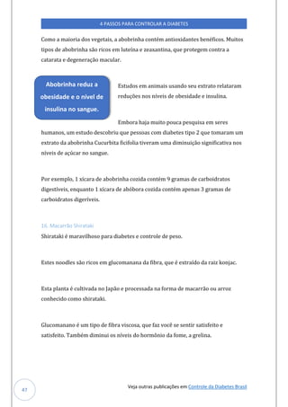 Veja outras publicações em Controle da Diabetes Brasil
4 PASSOS PARA CONTROLAR A DIABETES
47
Como a maioria dos vegetais, a abobrinha contém antioxidantes benéficos. Muitos
tipos de abobrinha são ricos em luteína e zeaxantina, que protegem contra a
catarata e degeneração macular.
Estudos em animais usando seu extrato relataram
reduções nos níveis de obesidade e insulina.
Embora haja muito pouca pesquisa em seres
humanos, um estudo descobriu que pessoas com diabetes tipo 2 que tomaram um
extrato da abobrinha Cucurbita ficifolia tiveram uma diminuição significativa nos
níveis de açúcar no sangue.
Por exemplo, 1 xícara de abobrinha cozida contém 9 gramas de carboidratos
digestíveis, enquanto 1 xícara de abóbora cozida contém apenas 3 gramas de
carboidratos digeríveis.
16. Macarrão Shirataki
Shirataki é maravilhoso para diabetes e controle de peso.
Estes noodles são ricos em glucomanana da fibra, que é extraído da raiz konjac.
Esta planta é cultivada no Japão e processada na forma de macarrão ou arroz
conhecido como shirataki.
Glucomanano é um tipo de fibra viscosa, que faz você se sentir satisfeito e
satisfeito. Também diminui os níveis do hormônio da fome, a grelina.
Abobrinha reduz a
obesidade e o nível de
insulina no sangue.
 