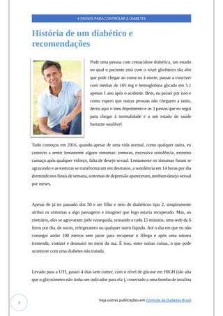 Veja outras publicações em Controle da Diabetes Brasil
4 PASSOS PARA CONTROLAR A DIABETES
3
História de um diabético e
recomendações
Pode uma pessoa com cetoacidose diabética, um estado
no qual o paciente está com o nível glicêmico tão alto
que pode chegar ao coma ou à morte, passar a conviver
com médias de 105 mg e hemoglobina glicada em 5.1
apenas 1 ano após o acidente. Bem, eu passei por isso e
como espero que outras pessoas não cheguem a tanto,
deixo aqui o meu depoimento e os 3 passos que eu segui
para chegar à normalidade e a um estado de saúde
bastante saudável.
Tudo começou em 2016, quando apesar de uma vida normal, como qualquer outra, eu
comecei a sentir lentamente alguns sintomas: tonturas, excessiva sonolência, extremo
cansaço após qualquer esforço, falta de desejo sexual. Lentamente os sintomas foram se
agravando e as tonturas se transformaram em desmaios, a sonolência em 14 horas por dia
dormindo nos finais de semana, sintomas de depressão apareceram, nenhum desejo sexual
por meses.
Apesar de já ter passado dos 50 e ser filho e neto de diabéticos tipo 2, simplesmente
atribui os sintomas a algo passageiro e imaginei que logo estaria recuperado. Mas, ao
contrário, eles se agravaram: pele ressequida, urinando a cada 15 minutos, uma sede de 6
litros por dia, de sucos, refrigerantes ou qualquer outro líquido. Até o dia em que eu não
consegui andar 100 metros sem parar para recuperar o fôlego e após uma náusea
tremenda, vomitei e desmaiei no meio da rua. É isso, entre outras coisas, o que pode
acontecer com uma diabetes não tratada.
Levado para a UTI, passei 4 dias sem comer, com o nível de glicose em HIGH (tão alta
que o glicosímetro não tinha um indicador para ela ), conectado a uma bomba de insulina
 