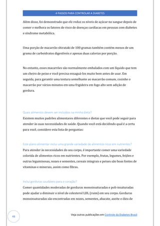 Veja outras publicações em Controle da Diabetes Brasil
4 PASSOS PARA CONTROLAR A DIABETES
48
Além disso, foi demonstrado que ele reduz os níveis de açúcar no sangue depois de
comer e melhora os fatores de risco de doenças cardíacas em pessoas com diabetes
e síndrome metabólica.
Uma porção de macarrão shirataki de 100 gramas também contém menos de um
grama de carboidratos digestíveis e apenas duas calorias por porção.
No entanto, esses macarrões são normalmente embalados com um líquido que tem
um cheiro de peixe e você precisa enxaguá-los muito bem antes de usar. Em
seguida, para garantir uma textura semelhante ao macarrão comum, cozinhe o
macarrão por vários minutos em uma frigideira em fogo alto sem adição de
gordura.
Quais alimentos devem ser incluídos na minha dieta?
Existem muitos padrões alimentares diferentes e dietas que você pode seguir para
atender às suas necessidades de saúde. Quando você está decidindo qual é a certa
para você, considere esta lista de perguntas:
Este plano alimentar inclui uma grande variedade de alimentos ricos em nutrientes?
Para atender às necessidades do seu corpo, é importante comer uma variedade
colorida de alimentos ricos em nutrientes. Por exemplo, frutas, legumes, feijões e
outras leguminosas, nozes e sementes, cereais integrais e peixes são boas fontes de
vitaminas e minerais, assim como fibras.
Inclui gorduras saudáveis para o coração?
Comer quantidades moderadas de gorduras monoinsaturadas e poli-insaturadas
pode ajudar a diminuir o nível de colesterol LDL (ruim) em seu corpo. Gorduras
monoinsaturadas são encontradas em nozes, sementes, abacate, azeite e óleo de
 