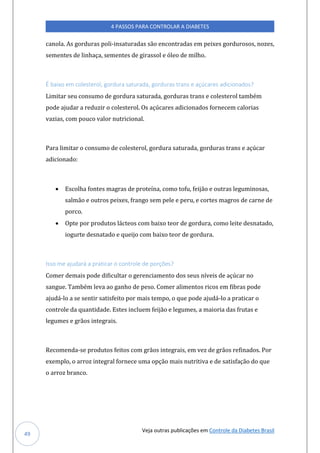 Veja outras publicações em Controle da Diabetes Brasil
4 PASSOS PARA CONTROLAR A DIABETES
49
canola. As gorduras poli-insaturadas são encontradas em peixes gordurosos, nozes,
sementes de linhaça, sementes de girassol e óleo de milho.
É baixo em colesterol, gordura saturada, gorduras trans e açúcares adicionados?
Limitar seu consumo de gordura saturada, gorduras trans e colesterol também
pode ajudar a reduzir o colesterol. Os açúcares adicionados fornecem calorias
vazias, com pouco valor nutricional.
Para limitar o consumo de colesterol, gordura saturada, gorduras trans e açúcar
adicionado:
• Escolha fontes magras de proteína, como tofu, feijão e outras leguminosas,
salmão e outros peixes, frango sem pele e peru, e cortes magros de carne de
porco.
• Opte por produtos lácteos com baixo teor de gordura, como leite desnatado,
iogurte desnatado e queijo com baixo teor de gordura.
Isso me ajudará a praticar o controle de porções?
Comer demais pode dificultar o gerenciamento dos seus níveis de açúcar no
sangue. Também leva ao ganho de peso. Comer alimentos ricos em fibras pode
ajudá-lo a se sentir satisfeito por mais tempo, o que pode ajudá-lo a praticar o
controle da quantidade. Estes incluem feijão e legumes, a maioria das frutas e
legumes e grãos integrais.
Recomenda-se produtos feitos com grãos integrais, em vez de grãos refinados. Por
exemplo, o arroz integral fornece uma opção mais nutritiva e de satisfação do que
o arroz branco.
 