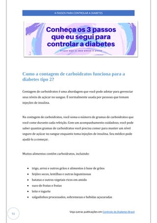 Veja outras publicações em Controle da Diabetes Brasil
4 PASSOS PARA CONTROLAR A DIABETES
51
Como a contagem de carboidratos funciona para a
diabetes tipo 2?
Contagem de carboidratos é uma abordagem que você pode adotar para gerenciar
seus níveis de açúcar no sangue. É normalmente usada por pessoas que tomam
injeções de insulina.
Na contagem de carboidratos, você soma o número de gramas de carboidratos que
você come durante cada refeição. Com um acompanhamento cuidadoso, você pode
saber quantos gramas de carboidratos você precisa comer para manter um nível
seguro de açúcar no sangue enquanto toma injeções de insulina. Seu médico pode
ajudá-lo a começar.
Muitos alimentos contêm carboidratos, incluindo:
• trigo, arroz e outros grãos e alimentos à base de grãos
• feijões secos, lentilhas e outras leguminosas
• batatas e outros vegetais ricos em amido
• suco de frutas e frutas
• leite e iogurte
• salgadinhos processados, sobremesas e bebidas açucaradas
 
