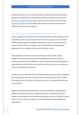 Veja outras publicações em Controle da Diabetes Brasil
4 PASSOS PARA CONTROLAR A DIABETES
52
Existem muitos livros e recursos on-line que você pode usar para saber quantos
gramas de carboidratos são encontrados em porções de alimentos comuns. Um
manual de contagem de carboidratos pode ser encontrado no site da Sociedade
Brasileira de Diabetes. Você também pode verificar os rótulos nutricionais de
alimentos embalados e processados.
Quais são os prós e contras da dieta cetogênica para diabetes tipo 2?
A dieta cetogênica é uma dieta baixa em carboidratos que enfatiza alimentos ricos
em proteínas, como carne, frango, frutos do mar, ovos, queijo, nozes e sementes.
Também inclui vegetais sem amido, como brócolis, couve-flor, repolho, couve e
outras verduras. Limita os alimentos ricos em carboidratos, incluindo grãos,
leguminosas secas, vegetais em forma de raiz, frutas e doces.
Dependendo dos alimentos ricos em proteínas que você escolher, a dieta
cetogênica e muitas outras dietas de baixo carboidrato podem ser ricos em
gordura saturada. Você pode diminuir o consumo de gordura saturada limitando a
quantidade de carne vermelha, cortes gordurosos de carne de porco e queijo com
alto teor de gordura que você come.
Também pode ser difícil obter fibras suficientes enquanto segue a dieta cetogênica.
No entanto, alguns alimentos com baixo teor de carboidratos são ricos em fibras.
Por exemplo, nozes, sementes e verduras são pobres em carboidratos totais, mas
ricos em fibras.
Alguns estudos descobriram que dietas com pouco carboidrato podem ajudar a
melhorar o controle do açúcar no sangue em pessoas com diabetes tipo 2. No
entanto, mais pesquisas são necessárias para aprender sobre os benefícios a longo
prazo e os riscos da dieta cetogênica e outras abordagens de baixa ingestão de
carboidratos.
 