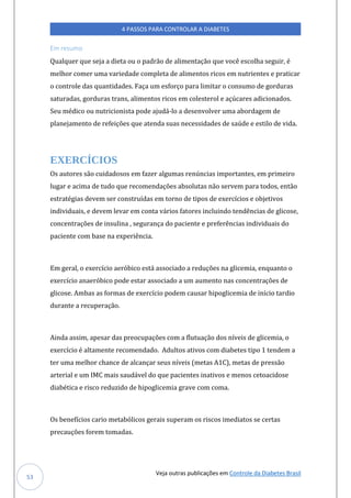 Veja outras publicações em Controle da Diabetes Brasil
4 PASSOS PARA CONTROLAR A DIABETES
53
Em resumo
Qualquer que seja a dieta ou o padrão de alimentação que você escolha seguir, é
melhor comer uma variedade completa de alimentos ricos em nutrientes e praticar
o controle das quantidades. Faça um esforço para limitar o consumo de gorduras
saturadas, gorduras trans, alimentos ricos em colesterol e açúcares adicionados.
Seu médico ou nutricionista pode ajudá-lo a desenvolver uma abordagem de
planejamento de refeições que atenda suas necessidades de saúde e estilo de vida.
EXERCÍCIOS
Os autores são cuidadosos em fazer algumas renúncias importantes, em primeiro
lugar e acima de tudo que recomendações absolutas não servem para todos, então
estratégias devem ser construídas em torno de tipos de exercícios e objetivos
individuais, e devem levar em conta vários fatores incluindo tendências de glicose,
concentrações de insulina , segurança do paciente e preferências individuais do
paciente com base na experiência.
Em geral, o exercício aeróbico está associado a reduções na glicemia, enquanto o
exercício anaeróbico pode estar associado a um aumento nas concentrações de
glicose. Ambas as formas de exercício podem causar hipoglicemia de início tardio
durante a recuperação.
Ainda assim, apesar das preocupações com a flutuação dos níveis de glicemia, o
exercício é altamente recomendado. Adultos ativos com diabetes tipo 1 tendem a
ter uma melhor chance de alcançar seus níveis (metas A1C), metas de pressão
arterial e um IMC mais saudável do que pacientes inativos e menos cetoacidose
diabética e risco reduzido de hipoglicemia grave com coma.
Os benefícios cario metabólicos gerais superam os riscos imediatos se certas
precauções forem tomadas.
 