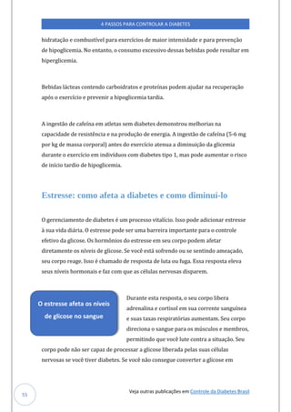 Veja outras publicações em Controle da Diabetes Brasil
4 PASSOS PARA CONTROLAR A DIABETES
55
hidratação e combustível para exercícios de maior intensidade e para prevenção
de hipoglicemia. No entanto, o consumo excessivo dessas bebidas pode resultar em
hiperglicemia.
Bebidas lácteas contendo carboidratos e proteínas podem ajudar na recuperação
após o exercício e prevenir a hipoglicemia tardia.
A ingestão de cafeína em atletas sem diabetes demonstrou melhorias na
capacidade de resistência e na produção de energia. A ingestão de cafeína (5-6 mg
por kg de massa corporal) antes do exercício atenua a diminuição da glicemia
durante o exercício em indivíduos com diabetes tipo 1, mas pode aumentar o risco
de início tardio de hipoglicemia.
Estresse: como afeta a diabetes e como diminuí-lo
O gerenciamento de diabetes é um processo vitalício. Isso pode adicionar estresse
à sua vida diária. O estresse pode ser uma barreira importante para o controle
efetivo da glicose. Os hormônios do estresse em seu corpo podem afetar
diretamente os níveis de glicose. Se você está sofrendo ou se sentindo ameaçado,
seu corpo reage. Isso é chamado de resposta de luta ou fuga. Essa resposta eleva
seus níveis hormonais e faz com que as células nervosas disparem.
Durante esta resposta, o seu corpo libera
adrenalina e cortisol em sua corrente sanguínea
e suas taxas respiratórias aumentam. Seu corpo
direciona o sangue para os músculos e membros,
permitindo que você lute contra a situação. Seu
corpo pode não ser capaz de processar a glicose liberada pelas suas células
nervosas se você tiver diabetes. Se você não consegue converter a glicose em
O estresse afeta os níveis
de glicose no sangue
 