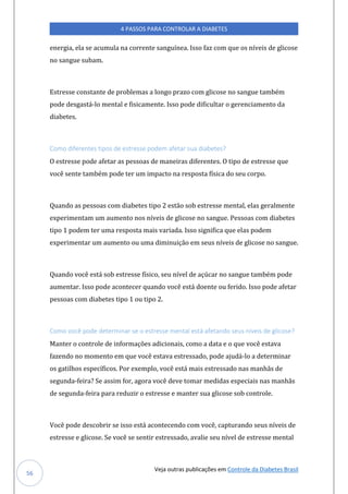 Veja outras publicações em Controle da Diabetes Brasil
4 PASSOS PARA CONTROLAR A DIABETES
56
energia, ela se acumula na corrente sanguínea. Isso faz com que os níveis de glicose
no sangue subam.
Estresse constante de problemas a longo prazo com glicose no sangue também
pode desgastá-lo mental e fisicamente. Isso pode dificultar o gerenciamento da
diabetes.
Como diferentes tipos de estresse podem afetar sua diabetes?
O estresse pode afetar as pessoas de maneiras diferentes. O tipo de estresse que
você sente também pode ter um impacto na resposta física do seu corpo.
Quando as pessoas com diabetes tipo 2 estão sob estresse mental, elas geralmente
experimentam um aumento nos níveis de glicose no sangue. Pessoas com diabetes
tipo 1 podem ter uma resposta mais variada. Isso significa que elas podem
experimentar um aumento ou uma diminuição em seus níveis de glicose no sangue.
Quando você está sob estresse físico, seu nível de açúcar no sangue também pode
aumentar. Isso pode acontecer quando você está doente ou ferido. Isso pode afetar
pessoas com diabetes tipo 1 ou tipo 2.
Como você pode determinar se o estresse mental está afetando seus níveis de glicose?
Manter o controle de informações adicionais, como a data e o que você estava
fazendo no momento em que você estava estressado, pode ajudá-lo a determinar
os gatilhos específicos. Por exemplo, você está mais estressado nas manhãs de
segunda-feira? Se assim for, agora você deve tomar medidas especiais nas manhãs
de segunda-feira para reduzir o estresse e manter sua glicose sob controle.
Você pode descobrir se isso está acontecendo com você, capturando seus níveis de
estresse e glicose. Se você se sentir estressado, avalie seu nível de estresse mental
 