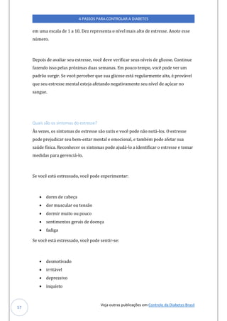 Veja outras publicações em Controle da Diabetes Brasil
4 PASSOS PARA CONTROLAR A DIABETES
57
em uma escala de 1 a 10. Dez representa o nível mais alto de estresse. Anote esse
número.
Depois de avaliar seu estresse, você deve verificar seus níveis de glicose. Continue
fazendo isso pelas próximas duas semanas. Em pouco tempo, você pode ver um
padrão surgir. Se você perceber que sua glicose está regularmente alta, é provável
que seu estresse mental esteja afetando negativamente seu nível de açúcar no
sangue.
Quais são os sintomas do estresse?
Às vezes, os sintomas do estresse são sutis e você pode não notá-los. O estresse
pode prejudicar seu bem-estar mental e emocional, e também pode afetar sua
saúde física. Reconhecer os sintomas pode ajudá-lo a identificar o estresse e tomar
medidas para gerenciá-lo.
Se você está estressado, você pode experimentar:
• dores de cabeça
• dor muscular ou tensão
• dormir muito ou pouco
• sentimentos gerais de doença
• fadiga
Se você está estressado, você pode sentir-se:
• desmotivado
• irritável
• depressivo
• inquieto
 