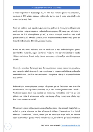 Veja outras publicações em Controle da Diabetes Brasil
4 PASSOS PARA CONTROLAR A DIABETES
4
e com o diagnóstico de diabetes tipo 2. Após estes dias, com uma glicose “quase normal”,
em torno de 400, fui para a casa, e então resolvi que era hora de tomar uma atitude, pois
a outra opção seria fatal.
Com um cardápio nada agradável, para os meus padrões da época, fornecido por uma
nutricionista, visitas semanais ao endocrinologista, exames diários de nível glicêmico e
semanais de A1C (hemoglobina glicada) e outros, consegui estabilizar meu nível
glicêmico em 200 a 300 após 5 meses, o que evidentemente não era razoável, apesar de
tomar 5 medicamentos diferentes, além de insulina.
Como eu não estava satisfeito com os resultados e meu endocrinologista apenas
recomendava exercícios, seguir a dieta que eu odiava e me dava mais remédios a cada
visita, o que estava ficando muito caro, e sem maiores orientações, resolvi tomar uma
atitude.
Comecei a pesquisar diariamente pela doença, sintomas, causas, tratamento, pesquisas,
mas era um bocado de informações não organizadas, as vezes contraditórias, e um bocado
de curandeirismo, com chás, óleos e alimentos “milagrosos”, nos quais eu particularmente
não acredito.
Foi então que, nessas pesquisas eu segui três passos que me fizeram ter hoje uma vida
mais saudável, índice glicêmico médio de 105, e uma alimentação saudável e saborosa.
Custou-me alguns meses para encontrá-los, porém vou compartilhar com você que tem
diabetes ou cuida de alguém que tenha essa doença crônica e quer uma solução que
funcione a um custo acessível.
Meu primeiro passo foi buscar entender minha alimentação e baixar os níveis glicêmicos,
reduzir o peso e minimizar os risco advindos da diabetes. Encontrei um livro digital
chamado Glicemia Sob Controle, com o qual me identifiquei e que muito me ensinou
sobre a alimentação que eu deveria consumir ou não, os cuidados que eu deveria tomar
 