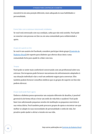 Veja outras publicações em Controle da Diabetes Brasil
4 PASSOS PARA CONTROLAR A DIABETES
60
encontrá-lo em uma posição diferente, mais adequada às suas habilidades e
personalidade.
Como lidar com o estresse relacionado à diabetes
Se você está estressado com sua condição, saiba que não está sozinho. Você pode
se conectar com pessoas on-line ou em uma comunidade para solidariedade e
apoio.
Grupos de suporte on-line
Se você é um usuário do Facebook, considere participar deste grupo (Controle da
Diabetes Brasil) de suporte para diabetes que oferece dicas úteis e uma
comunidade forte para ajudá-lo a lidar com isso.
Terapia
Você pode se sentir mais confortável conversando com um profissional sobre seu
estresse. Um terapeuta pode fornecer mecanismos de enfrentamento adaptados à
sua situação individual e dar a você um ambiente seguro para conversar. Eles
também podem fornecer conselhos médicos que os grupos de suporte on-line não
podem oferecer.
O que você pode fazer agora
Embora a diabetes possa apresentar um conjunto diferente de desafios, é possível
gerenciá-la de forma eficaz e levar um estilo de vida feliz e saudável. Você pode
fazer isso adicionando pequenas sessões de meditação ou pequenos exercícios à
sua rotina diária. Você também pode procurar grupos de apoio e encontrar um que
melhor se adapte às suas necessidades de personalidade e estilo de vida. Ser
proativo pode ajudar a aliviar a tensão em sua vida.
 