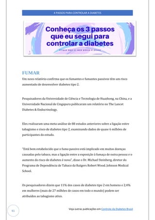 Veja outras publicações em Controle da Diabetes Brasil
4 PASSOS PARA CONTROLAR A DIABETES
61
FUMAR
Um novo relatório confirma que os fumantes e fumantes passivos têm um risco
aumentado de desenvolver diabetes tipo 2.
Pesquisadores da Universidade de Ciência e Tecnologia de Huazhong, na China, e a
Universidade Nacional de Cingapura publicaram um relatório no The Lancet
Diabetes & Endocrinology.
Eles realizaram uma meta-análise de 88 estudos anteriores sobre a ligação entre
tabagismo e risco de diabetes tipo 2, examinando dados de quase 6 milhões de
participantes do estudo.
"Está bem estabelecido que o fumo passivo está implicado em muitas doenças
causadas pelo tabaco, mas a ligação entre a exposição à fumaça de outra pessoa e o
aumento do risco de diabetes é nova", disse o Dr. Michael Steinberg, diretor do
Programa de Dependência de Tabaco da Rutgers Robert Wood. Johnson Medical
School.
Os pesquisadores dizem que 11% dos casos de diabetes tipo 2 em homens e 2,4%
em mulheres (mais de 27 milhões de casos em todo o mundo) podem ser
atribuídos ao tabagismo ativo.
 