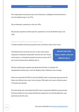 Veja outras publicações em Controle da Diabetes Brasil
4 PASSOS PARA CONTROLAR A DIABETES
62
Em comparação com pessoas que nunca fumaram, o tabagismo atual aumentou o
risco de diabetes tipo 2 em 37%.
Em ex-fumantes, aumentou o risco em 14%.
Nas pessoas expostas ao fumo passivo, aumentava o risco de diabetes tipo 2 em
22%.
Quanto mais você fuma, mais você está em risco
A análise também revelou que quanto mais você fuma, maior será o risco.
Os fumantes leves tiveram um risco 21 por cento maior,
enquanto os fumantes moderados tiveram um risco 34 por
cento maior, e os fumantes pesados tiveram um risco de 57
por cento de desenvolver diabetes tipo 2.
Há boas notícias para aqueles que deixaram de fumar, no entanto. Os
pesquisadores dizem que o risco de diabetes tipo 2 diminuiu com o tempo.
Houve um aumento de 54% no risco de diabetes tipo 2 em pessoas que pararam de
fumar nos últimos cinco anos. Isso caiu para 18% após cinco anos e diminuiu para
11% após uma década.
No início deste ano, um estudo descobriu que os pacientes diabéticos que pararam
de fumar podem ter um comprometimento temporário no controle glicêmico, que
pode durar até três anos.
Quanto mais você
fumar, maior o risco de
diabetes tipo 2
 