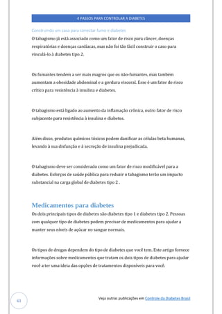 Veja outras publicações em Controle da Diabetes Brasil
4 PASSOS PARA CONTROLAR A DIABETES
63
Construindo um caso para conectar fumo e diabetes
O tabagismo já está associado como um fator de risco para câncer, doenças
respiratórias e doenças cardíacas, mas não foi tão fácil construir o caso para
vinculá-lo à diabetes tipo 2.
Os fumantes tendem a ser mais magros que os não-fumantes, mas também
aumentam a obesidade abdominal e a gordura visceral. Esse é um fator de risco
crítico para resistência à insulina e diabetes.
O tabagismo está ligado ao aumento da inflamação crônica, outro fator de risco
subjacente para resistência à insulina e diabetes.
Além disso, produtos químicos tóxicos podem danificar as células beta humanas,
levando à sua disfunção e à secreção de insulina prejudicada.
O tabagismo deve ser considerado como um fator de risco modificável para a
diabetes. Esforços de saúde pública para reduzir o tabagismo terão um impacto
substancial na carga global de diabetes tipo 2 .
Medicamentos para diabetes
Os dois principais tipos de diabetes são diabetes tipo 1 e diabetes tipo 2. Pessoas
com qualquer tipo de diabetes podem precisar de medicamentos para ajudar a
manter seus níveis de açúcar no sangue normais.
Os tipos de drogas dependem do tipo de diabetes que você tem. Este artigo fornece
informações sobre medicamentos que tratam os dois tipos de diabetes para ajudar
você a ter uma ideia das opções de tratamentos disponíveis para você.
 